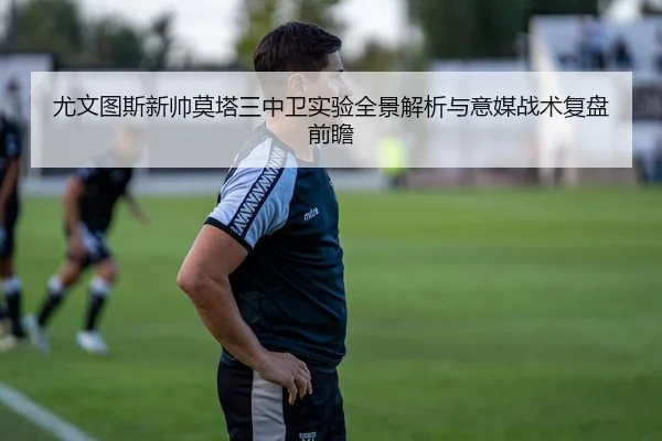 尤文图斯新帅莫塔三中卫实验全景解析与意媒战术复盘前瞻
