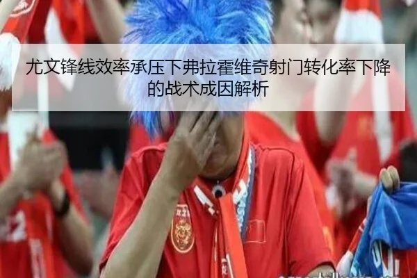 尤文锋线效率承压下弗拉霍维奇射门转化率下降的战术成因解析