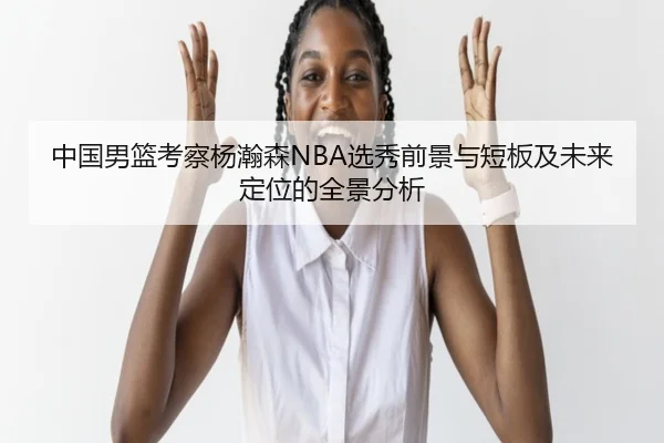 中国男篮考察杨瀚森NBA选秀前景与短板及未来定位的全景分析