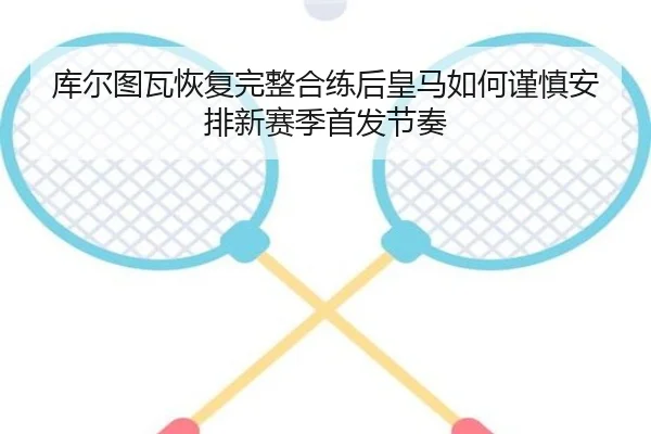 库尔图瓦恢复完整合练后皇马如何谨慎安排新赛季首发节奏